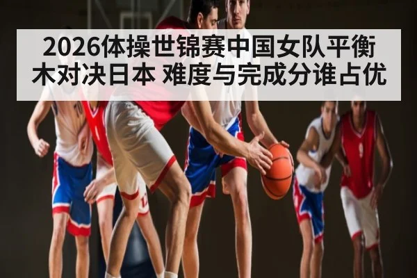 2026体操世锦赛中国女队平衡木对决日本 难度与完成分谁占优（kaiyun）