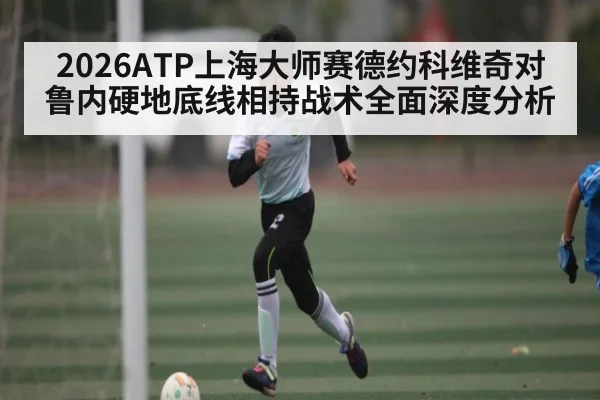 2026ATP上海大师赛德约科维奇对鲁内硬地底线相持战术全面深度分析（kaiyun）