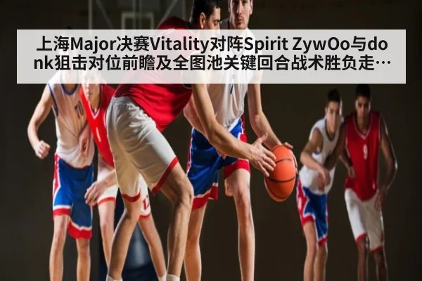 上海Major决赛Vitality对阵Spirit ZywOo与donk狙击对位前瞻及全图池关键回合战术胜负走势分析