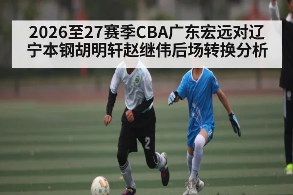 2026至27赛季CBA广东宏远对辽宁本钢胡明轩赵继伟后场转换分析