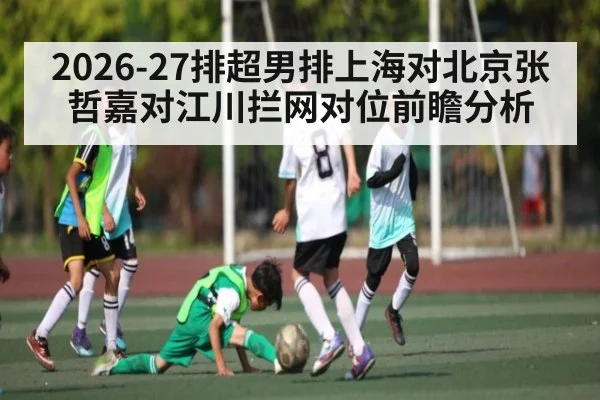 2026-27排超男排上海对北京张哲嘉对江川拦网对位前瞻分析