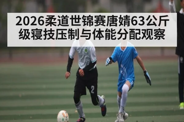 2026柔道世锦赛唐婧63公斤级寝技压制与体能分配观察（kaiyun）