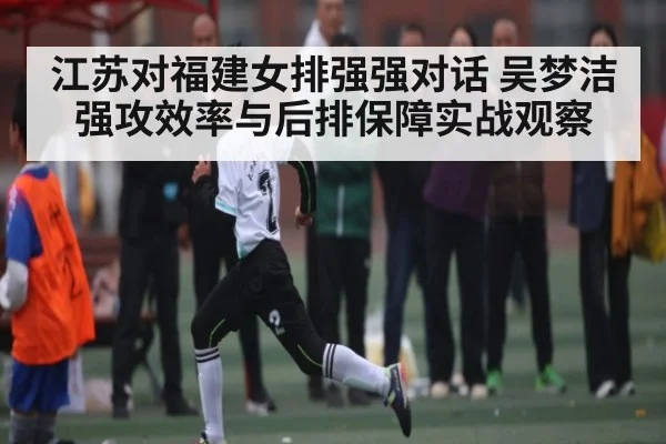 江苏对福建女排强强对话 吴梦洁强攻效率与后排保障实战观察（kaiyun）